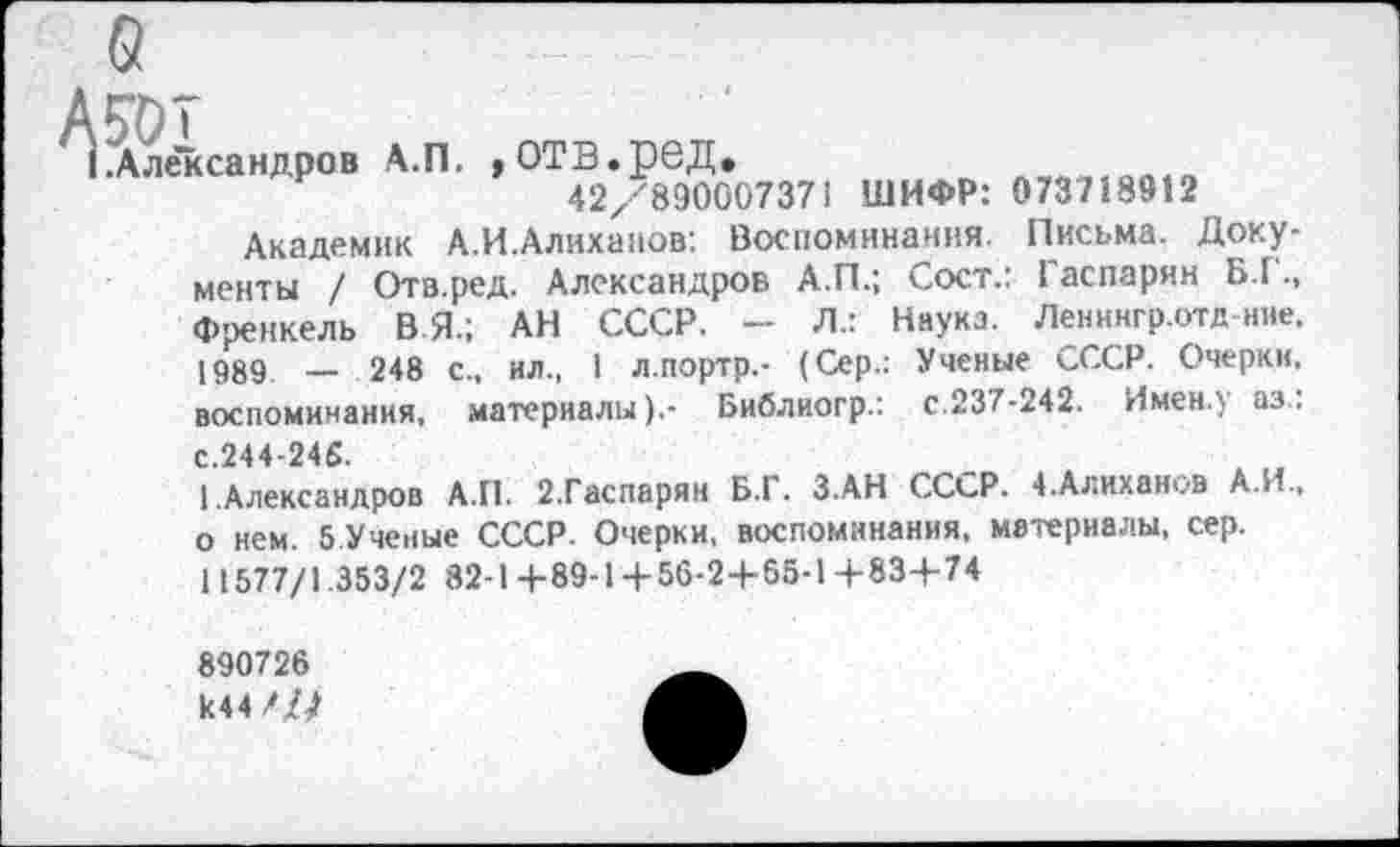 ﻿Айлсндро. Л.П. «отв.ре^^^ щифр; о;з718912
Академик А.И.Алиханов: Воспоминания. Письма. Документы / Отв.ред. Александров А.П.; Сост.: Гаспарян Б.Г., Френкель В Я.; АН СССР. - Л.: Наука. Ленингр.отд-ние. 1989 _ 248 с., ил., 1 л.портр.- (Сер.: Ученые СССР. Очерки, воспоминания, материалы).- Библиогр.: с.237-242. Имен.) аз..
С.244-245.
1 .Александров А.П. 2.Гаспарян Б.Г. З.АН СССР. 4.Алиханов А.И., о нем. 5 Ученые СССР. Очерки, воспоминания, материалы, сер.
11577/1.353/2 82-1+89-1+56-2+65-14-83+74
890726 И44///